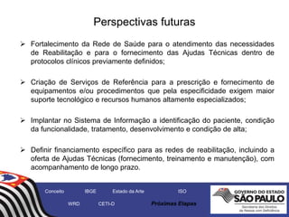 Perspectivas futuras
 Fortalecimento da Rede de Saúde para o atendimento das necessidades
de Reabilitação e para o fornecimento das Ajudas Técnicas dentro de
protocolos clínicos previamente definidos;
 Criação de Serviços de Referência para a prescrição e fornecimento de
equipamentos e/ou procedimentos que pela especificidade exigem maior
suporte tecnológico e recursos humanos altamente especializados;
 Implantar no Sistema de Informação a identificação do paciente, condição
da funcionalidade, tratamento, desenvolvimento e condição de alta;
 Definir financiamento específico para as redes de reabilitação, incluindo a
oferta de Ajudas Técnicas (fornecimento, treinamento e manutenção), com
acompanhamento de longo prazo.
Conceito IBGE Estado da Arte ISO
WRD CETI-D Próximas Etapas
 