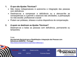 1. O que são Ajudas Técnicas?
 São meios indispensáveis à autonomia e integração das pessoas
com deficiência
 Destinam-se a compensar a deficiência ou a atenuar-lhe as
conseqüências e a permitir o exercício das atividades; a participação
na vida escolar, profissional e social
 Podem ser próteses, órteses e outros dispositivos de compensação.
2. A quem se destinam as Ajudas Técnicas?
Destinam-se a todas as pessoas com deficiência, permanente ou
temporária.
Fonte:
Secretariado Nacional para a Reabilitação e Integração das Pessoas com
Deficiência (SNRIPD) – Portugal
http://www.snripd.pt/interior.aspx?idCat=2&IdLang=1
Conceito IBGE Estado da Arte ISO
WRD CETI-D Próximas Etapas
 
