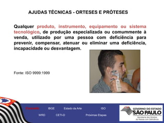 AJUDAS TÉCNICAS - ORTESES E PRÓTESES
Qualquer produto, instrumento, equipamento ou sistema
tecnológico, de produção especializada ou comummente à
venda, utilizado por uma pessoa com deficiência para
prevenir, compensar, atenuar ou eliminar uma deficiência,
incapacidade ou desvantagem.
Fonte: ISO 9999:1999
Conceito IBGE Estado da Arte ISO
WRD CETI-D Próximas Etapas
 