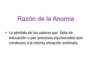 Razón de la Anomia

• La pérdida de los valores por falta de
  educación o por procesos equivocados que
  conducen a la misma situación anómala.
 