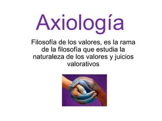 Axiología
Filosofía de los valores, es la rama
    de la filosofía que estudia la
naturaleza de los valores y juicios
              valorativos
 