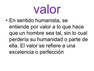 valor
• En sentido humanista, se
  entiende por valor a lo que hace
  que un hombre sea tal, sin lo cual
  perdería su humanidad o parte de
  ella. El valor se refiere a una
  excelencia o perfección
 