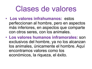 Clases de valores
• Los valores infrahumanos: estos
  perfeccionan al hombre, pero en aspectos
  más inferiores, en aspectos que comparte
  con otros seres, con los animales.
• Los valores humanos inframorales: son
  exclusivos del hombre, ya no los alcanzan
  los animales, únicamente el hombre. Aquí
  encontramos valores como los
  económicos, la riqueza, el éxito.
 