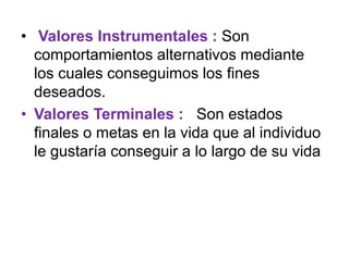 • Valores Instrumentales : Son
  comportamientos alternativos mediante
  los cuales conseguimos los fines
  deseados.
• Valores Terminales : Son estados
  finales o metas en la vida que al individuo
  le gustaría conseguir a lo largo de su vida
 