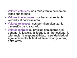 • Valores estéticos: nos muestran la belleza en
  todas sus formas.
• Valores intelectuales: nos hacen apreciar la
  verdad y el conocimiento.
• Valores religiosos: nos permiten alcanzar la
  dimensión de lo sagrado.
• Valores morales su práctica nos acerca a la
  bondad, la justicia, la libertad, la honestidad, la
  tolerancia, la responsabilidad, la solidaridad, el
  agradecimiento, la lealtad, la amistad y la paz,
  entre otros.
 