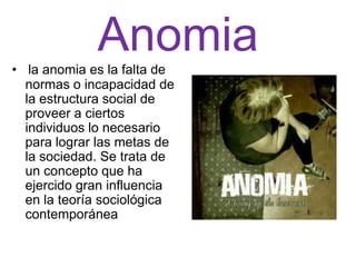 Anomia
• la anomia es la falta de
  normas o incapacidad de
  la estructura social de
  proveer a ciertos
  individuos lo necesario
  para lograr las metas de
  la sociedad. Se trata de
  un concepto que ha
  ejercido gran influencia
  en la teoría sociológica
  contemporánea
 