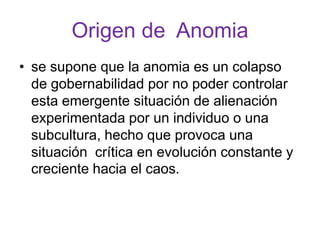Origen de Anomia
• se supone que la anomia es un colapso
  de gobernabilidad por no poder controlar
  esta emergente situación de alienación
  experimentada por un individuo o una
  subcultura, hecho que provoca una
  situación crítica en evolución constante y
  creciente hacia el caos.
 
