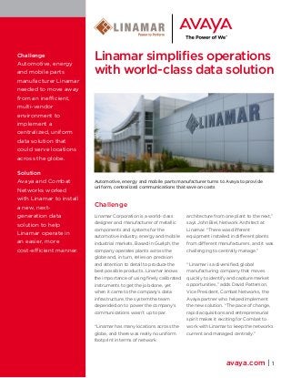 Linamar simplifies operations 
with world-class data solution 
Automotive, energy and mobile parts manufacturer turns to Avaya to provide 
uniform, centralized communications that save on costs 
Challenge 
Linamar Corporation is a world-class 
designer and manufacturer of metallic 
components and systems for the 
automotive industry, energy and mobile 
industrial markets. Based in Guelph, the 
company operates plants across the 
globe and, in turn, relies on precision 
and attention to detail to produce the 
best possible products. Linamar knows 
the importance of using finely calibrated 
instruments to get the job done, yet 
when it came to the company’s data 
infrastructure, the system the team 
depended on to power the company’s 
communications wasn’t up to par. 
“Linamar has many locations across the 
globe, and there was really no uniform 
footprint in terms of network 
architecture from one plant to the next,” 
says John Biel, Network Architect at 
Linamar. “There was different 
equipment installed in different plants 
from different manufacturers, and it was 
challenging to centrally manage.” 
“Linamar is a diversified, global 
manufacturing company that moves 
quickly to identify and capture market 
opportunities,” adds David Patterson, 
Vice President, Combat Networks, the 
Avaya partner who helped implement 
the new solution. “The pace of change, 
rapid acquisitions and entrepreneurial 
spirit makes it exciting for Combat to 
work with Linamar to keep the networks 
current and managed centrally.” 
avaya.com | 1 
Challenge 
Automotive, energy 
and mobile parts 
manufacturer Linamar 
needed to move away 
from an inefficient, 
multi-vendor 
environment to 
implement a 
centralized, uniform 
data solution that 
could serve locations 
across the globe. 
Solution 
Avaya and Combat 
Networks worked 
with Linamar to install 
a new, next-generation 
data 
solution to help 
Linamar operate in 
an easier, more 
cost-efficient manner. 
 