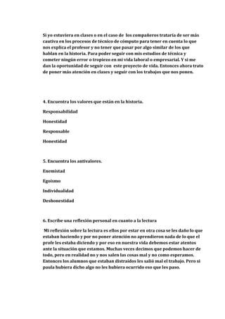 Si yo estuviera en clases o en el caso de los compañeros trataría de ser más
cautiva en los procesos de técnico de cómputo para tener en cuenta lo que
nos explica el profesor y no tener que pasar por algo similar de los que
hablan en la historia. Para poder seguir con mis estudios de técnica y
cometer ningún error o tropiezo en mi vida laboral o empresarial. Y si me
dan la oportunidad de seguir con este proyecto de vida. Entonces ahora trato
de poner más atención en clases y seguir con los trabajos que nos ponen.




4. Encuentra los valores que están en la historia.

Responsabilidad

Honestidad

Responsable

Honestidad



5. Encuentra los antivalores.

Enemistad

Egoísmo

Individualidad

Deshonestidad



6. Escribe una reflexión personal en cuanto a la lectura

 Mi reflexión sobre la lectura es ellos por estar en otra cosa se les daño lo que
estaban haciendo y por no poner atención no aprendieron nada de lo que el
profe les estaba diciendo y por eso en nuestra vida debemos estar atentos
ante la situación que estamos. Muchas veces decimos que podemos hacer de
todo, pero en realidad no y nos salen las cosas mal y no como esperamos.
Entonces los alumnos que estaban distraídos les salió mal el trabajo. Pero si
paula hubiera dicho algo no les hubiera ocurrido eso que les paso.
 