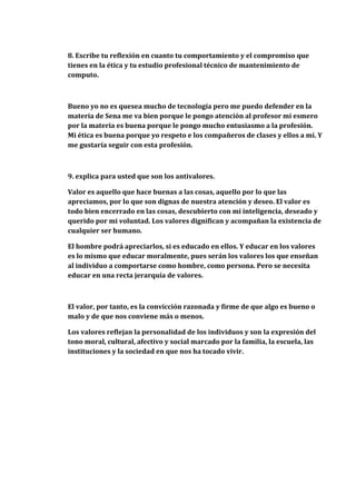8. Escribe tu reflexión en cuanto tu comportamiento y el compromiso que
tienes en la ética y tu estudio profesional técnico de mantenimiento de
computo.



Bueno yo no es quesea mucho de tecnología pero me puedo defender en la
materia de Sena me va bien porque le pongo atención al profesor mi esmero
por la materia es buena porque le pongo mucho entusiasmo a la profesión.
Mi ética es buena porque yo respeto e los compañeros de clases y ellos a mí. Y
me gustaría seguir con esta profesión.



9. explica para usted que son los antivalores.

Valor es aquello que hace buenas a las cosas, aquello por lo que las
apreciamos, por lo que son dignas de nuestra atención y deseo. El valor es
todo bien encerrado en las cosas, descubierto con mi inteligencia, deseado y
querido por mi voluntad. Los valores dignifican y acompañan la existencia de
cualquier ser humano.

El hombre podrá apreciarlos, si es educado en ellos. Y educar en los valores
es lo mismo que educar moralmente, pues serán los valores los que enseñan
al individuo a comportarse como hombre, como persona. Pero se necesita
educar en una recta jerarquía de valores.



El valor, por tanto, es la convicción razonada y firme de que algo es bueno o
malo y de que nos conviene más o menos.

Los valores reflejan la personalidad de los individuos y son la expresión del
tono moral, cultural, afectivo y social marcado por la familia, la escuela, las
instituciones y la sociedad en que nos ha tocado vivir.
 