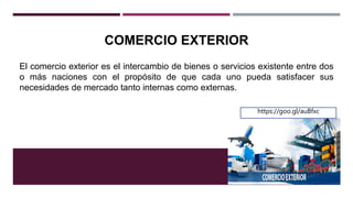 COMERCIO EXTERIOR
El comercio exterior es el intercambio de bienes o servicios existente entre dos
o más naciones con el propósito de que cada uno pueda satisfacer sus
necesidades de mercado tanto internas como externas.
https://goo.gl/auBfxc
 