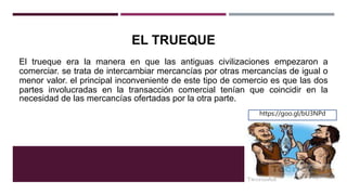 EL TRUEQUE
El trueque era la manera en que las antiguas civilizaciones empezaron a
comerciar. se trata de intercambiar mercancías por otras mercancías de igual o
menor valor. el principal inconveniente de este tipo de comercio es que las dos
partes involucradas en la transacción comercial tenían que coincidir en la
necesidad de las mercancías ofertadas por la otra parte.
https://goo.gl/bU3NPd
 