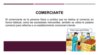 COMERCIANTE
El comerciante es la persona física o jurídica que se dedica al comercio en
forma habitual, como las sociedades mercantiles. también se utiliza la palabra
comercio para referirse a un establecimiento comercial o tienda
https://goo.gl/p7GbKg
 
