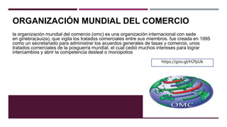 ORGANIZACIÓN MUNDIAL DEL COMERCIO
la organización mundial del comercio (omc) es una organización internacional con sede
en ginebra(auiza), que vigila los tratados comerciales entre sus miembros. fue creada en 1995
como un secretariado para administrar los acuerdos generales de tasas y comercio, unos
tratados comerciales de la posguerra mundial, el cual cedió muchos intereses para lograr
intercambios y abrir la competencia desleal o monopolios.
https://goo.gl/H2fpUk
 