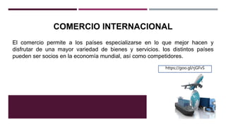 COMERCIO INTERNACIONAL
El comercio permite a los países especializarse en lo que mejor hacen y
disfrutar de una mayor variedad de bienes y servicios. los distintos países
pueden ser socios en la economía mundial, así como competidores.
https://goo.gl/rjGFvS
 