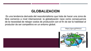 GLOBALIZACION
Es una tendencia derivada del neocolonialismo que trata de hacer una zona de
libre comercio a nivel internacional. la globalización nace como consecuencia
de la necesidad de rebajar costos de producción con el fin de dar la habilidad al
productor de ser competitivo en un entorno global.
https://goo.gl/FthScU
 