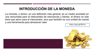 INTRODUCCIÓN DE LA MONEDA
La moneda, o dinero, en una definición más general, es un medio acordado en
una comunidad para el intercambio de mercancías y bienes. el dinero no solo
tiene que servir para el intercambio, sino que también es una unidad de cuenta
y una herramienta para almacenar valor
https://goo.gl/tf9Cnn
 