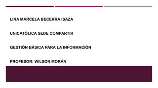 LINA MARCELA BECERRA ISAZA
UNICATÓLICA SEDE COMPARTIR
GESTIÓN BÁSICA PARA LA INFORMACIÓN
PROFESOR: WILSON MORÁN
 