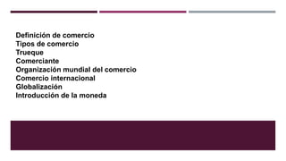 Definición de comercio
Tipos de comercio
Trueque
Comerciante
Organización mundial del comercio
Comercio internacional
Globalización
Introducción de la moneda
 