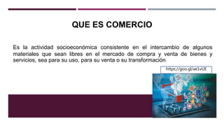 QUE ES COMERCIO
Es la actividad socioeconómica consistente en el intercambio de algunos
materiales que sean libres en el mercado de compra y venta de bienes y
servicios, sea para su uso, para su venta o su transformación.
https://goo.gl/ae1vUE
 
