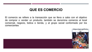 QUE ES COMERCIO
El comercio se refiere a la transacción que se lleva a cabo con el objetivo
de comprar o vender un producto. también se denomina comercio al local
comercial, negocio, botica o tienda, y al grupo social conformado por los
comerciantes.
https://goo.gl/9cUy
e8
 