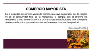 COMERCIO MAYORISTA
Es la actividad de compra-venta de mercancías cuyo comprador por lo regular
no es el consumidor final de la mercancía: la compra con el objetivo de
vendérsela a otro comerciante o a una empresa manufacturera que la emplee
como materia prima para su transformación en otra mercancía o producto.
https://goo.gl/3o1CNc
 