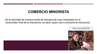 COMERCIO MINORISTA
Es la actividad de compra-venta de mercancías cuyo comprador es el
consumidor final de la mercancía; es decir, quien usa o consume la mercancía.
https://goo.gl/RyS54A
 