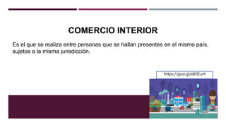 COMERCIO INTERIOR
Es el que se realiza entre personas que se hallan presentes en el mismo país,
sujetos a la misma jurisdicción.
https://goo.gl/e83EuH
 