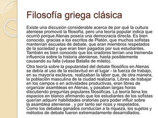 Filosofía griega clásica 
Existe una discusión considerable acerca de por qué la cultura 
ateniese promovió la filosofía, pero una teoría popular indica que 
ocurrió porque Atenas poseía una democracia directa. Es bien 
conocido, gracias a los escritos de Platón, que muchos sofistas 
mantenían escuelas de debate, que eran miembros respetados 
de la sociedad y que eran bien pagados por sus estudiantes. 
También es bien conocido que los oradores tenían una tremenda 
influencia sobre la historia ateniense, hasta posiblemente 
causando su falla (véase Batalla de mileto). 
Otra teoría sobre la popularidad del debate filosófico en Atenas 
se debía al uso de la esclavitud en el lugar - la fuerza de trabajo, 
en su mayoría esclavos, realizaban la labor que, de otra manera, 
la población masculina de la ciudad realizaría. Libres de trabajar 
en los campos o en actividades productivas, eran libres de 
organizar asambleas en Atenas, y pasaban largas horas 
discutiendo preguntas populares filosóficas. La teoría llena los 
espacios en blanco afirmando que los estudiantes de los sofistas 
querían adquirir habilidades oratorias para poder influir sobre 
la asamblea ateniense , y por tanto ser ricos y respetados. 
Como los debates ganados conducían a la riqueza, los sujetos y 
métodos de debate fueron extremadamente desarrollados. 
 