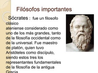 Filósofos importantes 
Sócrates : fue un filosofo 
clásico 
ateniense considerado como 
uno de los más grandes, tanto 
de la filosofía occidental como 
de la universal. Fue maestro 
de platón, quien tuvo 
Aristóteles como discípulo, 
siendo estos tres los 
representantes fundamentales 
de la filosofía de la antigua 
Grecia. 
 
