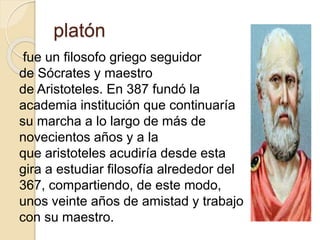 platón 
fue un filosofo griego seguidor 
de Sócrates y maestro 
de Aristoteles. En 387 fundó la 
academia institución que continuaría 
su marcha a lo largo de más de 
novecientos años y a la 
que aristoteles acudiría desde esta 
gira a estudiar filosofía alrededor del 
367, compartiendo, de este modo, 
unos veinte años de amistad y trabajo 
con su maestro. 
 