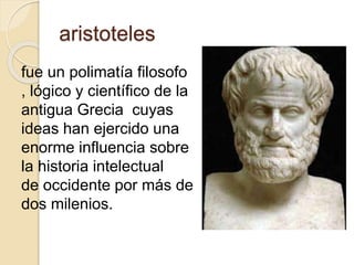 aristoteles 
fue un polimatía filosofo 
, lógico y científico de la 
antigua Grecia cuyas 
ideas han ejercido una 
enorme influencia sobre 
la historia intelectual 
de occidente por más de 
dos milenios. 
 