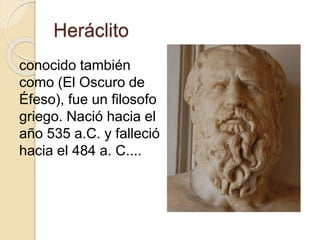 Heráclito 
conocido también 
como (El Oscuro de 
Éfeso), fue un filosofo 
griego. Nació hacia el 
año 535 a.C. y falleció 
hacia el 484 a. C.... 
 