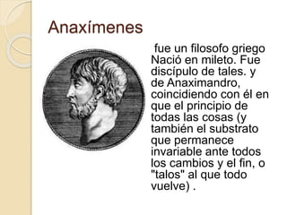 Anaxímenes 
fue un filosofo griego 
Nació en mileto. Fue 
discípulo de tales. y 
de Anaximandro, 
coincidiendo con él en 
que el principio de 
todas las cosas (y 
también el substrato 
que permanece 
invariable ante todos 
los cambios y el fin, o 
"talos" al que todo 
vuelve) . 
 