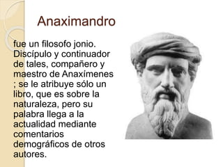 Anaximandro 
fue un filosofo jonio. 
Discípulo y continuador 
de tales, compañero y 
maestro de Anaxímenes 
; se le atribuye sólo un 
libro, que es sobre la 
naturaleza, pero su 
palabra llega a la 
actualidad mediante 
comentarios 
demográficos de otros 
autores. 
 