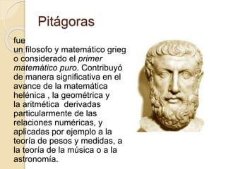 Pitágoras 
fue 
un filosofo y matemático grieg 
o considerado el primer 
matemático puro. Contribuyó 
de manera significativa en el 
avance de la matemática 
helénica , la geométrica y 
la aritmética derivadas 
particularmente de las 
relaciones numéricas, y 
aplicadas por ejemplo a la 
teoría de pesos y medidas, a 
la teoría de la música o a la 
astronomía. 
 