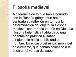 Filosofía medieval 
A diferencia de lo que había ocurrido 
con la filosofía griega, que había 
centrado su reflexión en torno a la 
determinación del objeto, la filosofía 
medieval centrará su interés en Dios. La 
filosofía helenística había dado una 
orientación práctica al saber, 
dirigiéndolo hacia la felicidad del 
hombre. Es el caso del estoicismo y del 
epicureísmo, que habían colocado a la 
ética en el vértice del saber. 
 