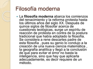 Filosofía moderna 
 La filosofía moderna abarca los comienzos 
del renacimiento y la reforma protesta hasta 
los últimos años del siglo XX. Después de 
quince siglos de filosofar acerca de 
cuestiones teológicas, surge un espíritu de 
reacción de protesta en contra de la postura 
tradicional que había adoptado la filosofía. 
Se considera a rene descartes padre de 
esta filosofía , pues su genio lo condujo a la 
creación de una nueva ciencia matemática , 
la geografía analítica y llegó a la conclusión 
de que para evitar el error no basta la 
inteligencia, sino que hay que aplicarla 
adecuadamente, es decir requiere de un 
método. 
