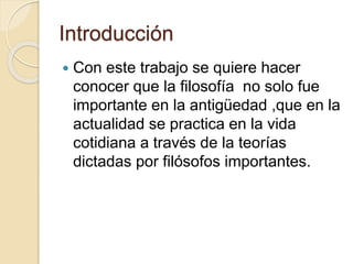 Introducción 
 Con este trabajo se quiere hacer 
conocer que la filosofía no solo fue 
importante en la antigüedad ,que en la 
actualidad se practica en la vida 
cotidiana a través de la teorías 
dictadas por filósofos importantes. 
 