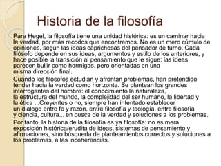 Historia de la filosofía 
Para Hegel, la filosofía tiene una unidad histórica: es un caminar hacia 
la verdad, por más recodos que encontremos. No es un mero cúmulo de 
opiniones, según las ideas caprichosas del pensador de turno. Cada 
filósofo depende en sus ideas, argumentos y estilo de los anteriores, y 
hace posible la transición al pensamiento que le sigue: las ideas 
parecen bullir como hormigas, pero orientadas en una 
misma dirección final. 
Cuando los filósofos estudian y afrontan problemas, han pretendido 
tender hacia la verdad como horizonte. Se plantean los grandes 
interrogantes del hombre: el conocimiento la naturaleza, 
la estructura del mundo, la complejidad del ser humano, la libertad y 
la ética ...Creyentes o no, siempre han intentado establecer 
un dialogo entre fe y razón, entre filosofía y teología, entre filosofía 
y ciencia, cultura... en busca de la verdad y soluciones a los problemas. 
Por tanto, la historia de la filosofía es ya filosofía: no es mera 
exposición histórica/erudita de ideas, sistemas de pensamiento y 
afirmaciones, sino búsqueda de planteamientos correctos y soluciones a 
los problemas, a las incoherencias. 
 