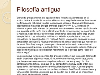 Filosofía antigua 
El mundo griego anterior a la aparición de la filosofía vivía instalado en la 
actitud mítica. A través de los mitos el hombre conseguía dar una explicación de 
los fenómenos naturales y de las instituciones sociales. El gran acontecimiento 
espiritual que inician los griegos entre los siglos VII y VI a. C. consistió en 
intentar superar esta manera de pensar el mundo con otra manera revolucionaria 
que apuesta por la razón como el instrumento de conocimiento y de dominio de 
la realidad. Cabe señalar que no debe entenderse este paso como algo brusco 
sino paulatino. Las influencias míticas son todavía apreciables en muchos 
pensadores de la antigüedad. En realidad, fueron unas pocas personas las que 
participaron del nuevo y revolucionario modo de pensar (aquellos que habrían de 
llamarse filósofos), aunque poco a poco éste se fue haciendo más universal. 
Incluso en nuestra época, la actitud mítica no ha desaparecido todavía. Este gran 
paso de la mitología a la explicación racionalista se le conoce como "paso del 
mito al logos". 
Con esta nueva forma de pensar, los griegos proponen que las cosas del mundo 
están ordenadas siguiendo leyes. El mundo es un cosmos, no un caos, por lo 
que la naturaleza no se comporta primero de una manera y luego de otra 
completamente distinta, sino que en su comportamiento hay cierto orden que 
sigue leyes, las cuales pueden ser descubiertas por la razón. Con los griegos 
aparecen por primera vez muchas de las cuestiones filosóficas fundamentales, y 
varias de las posibles soluciones que se pueden dar a ellas ya se encuentran 
articuladas en la filosofía griega. 
 
