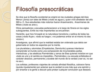 Filosofía presocráticas 
Se dice que la filosofía occidental se originó en las ciudades griegas del Asia 
Menor (Jonia) con tales de Mileto («todo es agua»), quien vivió alrededor del año 
585 a. C. Sus estudiantes más notorios fueron Anaximandro, Anaxímenes de 
Mileto («todo es aire»). 
Otros pensadores y escuelas pertenecieron a lo largo de Grecia en los siglos 
subsiguientes. Entre los más importantes se encuentran: 
Heráclito, que hizo hincapié en la naturaleza transitoria y caótica de todas las 
cosas («todo fluye»; «todo es fuego»; «no podemos entrar en el mismo río dos 
veces»). 
Anaxágoras, que afirmó que la realidad estaba tan ordenada que debía ser 
gobernada en todos los aspectos por la mente. 
Los pluralistas y atomistas (Empédocles, Demócrito) quienes intentaron 
comprender al mundo como una composición de innumerables partes 
interactivas; y los eleáticos Parménides y zenos de Elea quienes insistían en que 
«todo es uno y el cambio es imposible». Parménides y su escuela enfatizaba el 
carácter absoluto, permanente y durable del mundo de la verdad («ser es, no ser 
no es»). 
Los sofistas; profesores viajantes de variada afinidad filosófica, cobraron fama 
(quizás injustamente) por aclamar que la verdad no era más que una opinión y 
por enseñar a la gente a discutir para probar cualquier conclusión que deseara. 
 