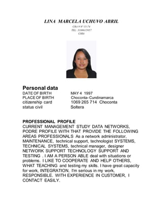 LINA MARCELA UCHUVO ABRIL
CRA 9 N° 15-74
TEL: 3108615957
CHIA
Personal data
DATE OF BIRTH MAY 4 1997
PLACE OF BIRTH Choconta- Cundinamarca
citizenship card 1069 265 714 Choconta
status civil Soltera
PROFESSIONAL PROFILE
CURRENT MANAGEMENT STUDY DATA NETWORKS,
PODRE PROFILE WITH THAT PROVIDE THE FOLLOWING
AREAS PROFESSIONALS As a network administrator,
MAINTENANCE, technical support, technologist SYSTEMS,
TECHNICAL SYSTEMS, technical manager, designer
NETWORK SUPPORT TECHNOLOGY SUPPORT AND
TESTING . I AM A PERSON ABLE deal with situations or
problems. I LIKE TO COOPERATE AND HELP OTHERS,
WHAT TEACHING and testing my skills. I have great capacity
for work, INTEGRATION, I'm serious in my work,
RESPONSIBLE. WITH EXPERIENCE IN CUSTOMER, I
CONTACT EASILY.
 