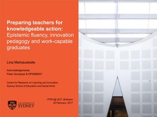 The University of Sydney Page 1
Preparing teachers for
knowledgeable action:
Epistemic fluency, innovation
pedagogy and work-capable
graduates
Lina Markauskaite
Acknowledgements:
Peter Goodyear & DP0988307
Centre for Research on Learning and Innovation
Sydney School of Education and Social Work
ITEPL@ QUT, Brisbane
20 February, 2017
 