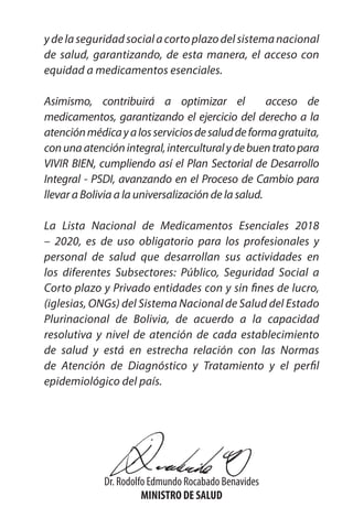 12
Serie:
Documentos
Técnico
Normativos
ydelaseguridadsocialacortoplazodelsistemanacional
de salud, garantizando, de esta manera, el acceso con
equidad a medicamentos esenciales.
Asimismo, contribuirá a optimizar el acceso de
medicamentos, garantizando el ejercicio del derecho a la
atenciónmédicayalosserviciosdesaluddeformagratuita,
conunaatenciónintegral,interculturalydebuentratopara
VIVIR BIEN, cumpliendo así el Plan Sectorial de Desarrollo
Integral - PSDI, avanzando en el Proceso de Cambio para
llevar a Bolivia a la universalización de la salud.
La Lista Nacional de Medicamentos Esenciales 2018
– 2020, es de uso obligatorio para los profesionales y
personal de salud que desarrollan sus actividades en
los diferentes Subsectores: Público, Seguridad Social a
Corto plazo y Privado entidades con y sin fines de lucro,
(iglesias, ONGs) del Sistema Nacional de Salud del Estado
Plurinacional de Bolivia, de acuerdo a la capacidad
resolutiva y nivel de atención de cada establecimiento
de salud y está en estrecha relación con las Normas
de Atención de Diagnóstico y Tratamiento y el perfil
epidemiológico del país.
Dr. Rodolfo Edmundo Rocabado Benavides
MINISTRO DE SALUD
 