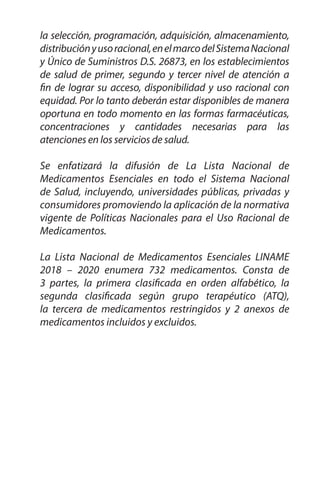 16
Serie:
Documentos
Técnico
Normativos
la selección, programación, adquisición, almacenamiento,
distribuciónyusoracional,enelmarcodelSistemaNacional
y Único de Suministros D.S. 26873, en los establecimientos
de salud de primer, segundo y tercer nivel de atención a
fin de lograr su acceso, disponibilidad y uso racional con
equidad. Por lo tanto deberán estar disponibles de manera
oportuna en todo momento en las formas farmacéuticas,
concentraciones y cantidades necesarias para las
atenciones en los servicios de salud.
Se enfatizará la difusión de La Lista Nacional de
Medicamentos Esenciales en todo el Sistema Nacional
de Salud, incluyendo, universidades públicas, privadas y
consumidores promoviendo la aplicación de la normativa
vigente de Políticas Nacionales para el Uso Racional de
Medicamentos.
La Lista Nacional de Medicamentos Esenciales LINAME
2018 – 2020 enumera 732 medicamentos. Consta de
3 partes, la primera clasificada en orden alfabético, la
segunda clasificada según grupo terapéutico (ATQ),
la tercera de medicamentos restringidos y 2 anexos de
medicamentos incluidos y excluidos.
 