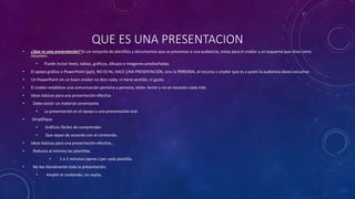 QUE ES UNA PRESENTACION
• ¿Que es una presentación? Es un conjunto de plantillas y documentos que se presentan a una audiencia, notas para el orador y un esquema que sirve como
resumen.
• Puede incluir texto, tablas, gráficos, dibujos e imágenes prediseñadas.
• El apoyo gráfico o PowerPoint (ppt), NO ES NI, HACE UNA PRESENTACIÓN, sino la PERSONA, el recurso u orador que es a quien la audiencia desea escuchar.
• Un PowerPoint sin un buen orador no dice nada, ni tiene sentido, ni gusto.
• El orador establece una comunicación persona a persona, texto- lector y no se necesita nada más.
• Ideas básicas para una presentación efectiva
• Debe existir un material convincente
• La presentación es el apoyo a una presentación oral.
• Simplifique
• Gráficos fáciles de comprender.
• Que vayan de acuerdo con el contenido.
• Ideas básicas para una presentación efectiva…
• Reduzca al mínimo las plantillas.
• 1 o 2 minutos (aprox.) por cada plantilla.
• No lea literalmente toda la presentación.
• Amplié el contenido, no repita.
 
