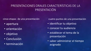 PRESENTACIONES ORALES CARACTERÍSTICAS DE LA
PRESENTACIÓN
cinco etapas de una presentación
• apertura
• orientación
• objetivo
• Conclusión
• terminación
cuatro puntos de una presentación
• identificar tu objetivo
• conocer tu audiencia
• establecer el tema de la
presentación
• saber administrar el tiempo
asignado
 