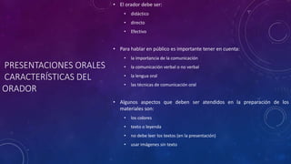 PRESENTACIONES ORALES
CARACTERÍSTICAS DEL
ORADOR
• El orador debe ser:
• didáctico
• directo
• Efectivo
• Para hablar en público es importante tener en cuenta:
• la importancia de la comunicación
• la comunicación verbal o no verbal
• la lengua oral
• las técnicas de comunicación oral
• Algunos aspectos que deben ser atendidos en la preparación de los
materiales son:
• los colores
• texto o leyenda
• no debe leer los textos (en la presentación)
• usar imágenes sin texto
 
