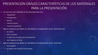 PRESENTACIÓN ORALES CARACTERÍSTICAS DE LOS MATERIALES
PARA LA PRESENTACIÓN
• Los recursos más utilizados en las presentaciones son:
• “PowerPoint”
• transparencias
• pizarras
• material impreso
• muestras de producto
• Algunos aspectos que deben ser atendidos en la preparación de los materiales son:
• los colores
• texto o leyenda
• no debe leer los textos (en la presentación)
• usar imágenes sin texto
• Algunos aspectos que deben ser atendidos en la preparación de los materiales.
• letras legibles
• los gráficos de acuerdo al tema tratado
 
